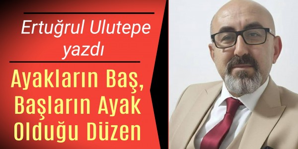 Ertuğrul Ulutepe yazdı Ayakların Baş, Başların Ayak Olduğu Düzen